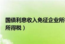 国债利息收入免征企业所得税对错（国债利息收入免征企业所得税）
