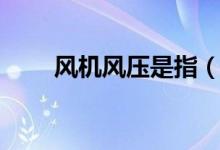风机风压是指（风机的风压是什么）