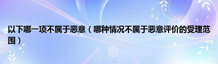 以下哪一项不属于恶意（哪种情况不属于恶意评价的受理范围）