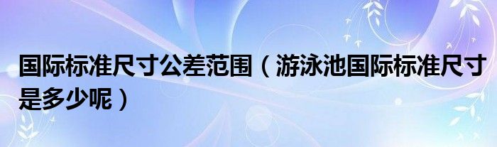 国际标准尺寸公差范围（游泳池国际标准尺寸是多少呢）