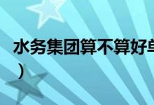 水务集团算不算好单位（水务集团是什么单位）