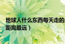 地球人什么东西每天走的最远（地球上什么东西每天要走的距离最远）