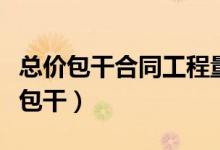 总价包干合同工程量计算不能出现什么（总价包干）
