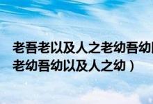老吾老以及人之老幼吾幼以及人之幼感悟（老吾老以及人之老幼吾幼以及人之幼）