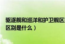 驱逐舰和巡洋和护卫舰区别（护卫舰和巡洋舰以及驱逐舰的区别是什么）
