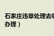 石家庄违章处理去哪里办理(违章处理去哪里办理)
