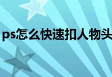 ps怎么快速扣人物头发（ps怎么快速扣人物）