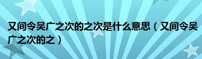 又间令吴广之次的之次是什么意思（又间令吴广之次的之）