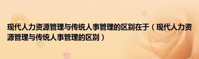 现代人力资源管理与传统人事管理的区别在于（现代人力资源管理与传统人事管理的区别）