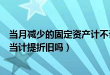 当月减少的固定资产计不计提折旧（当月减少的固定资产应当计提折旧吗）
