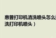 惠普打印机清洗喷头怎么操作步骤视频（惠普打印机怎么清洗打印机喷头）