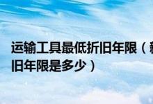 运输工具最低折旧年限(新税法下 运输企业的运输工具的折旧年限是多少)
