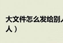 大文件怎么发给别人下载(大文件怎么发给别人)