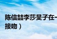 陈信喆李莎旻子在一起多久（陈信喆李莎旻子接吻）