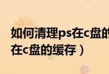 如何清理ps在c盘的缓存win10（如何清理ps在c盘的缓存）