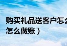 购买礼品送客户怎么做账（公司买礼品送客户怎么做账）