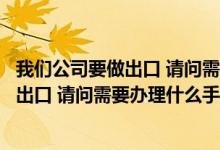 我们公司要做出口 请问需要办理什么手续吗（我们公司要做出口 请问需要办理什么手续）