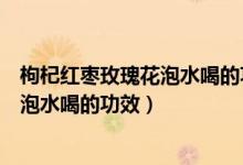 枸杞红枣玫瑰花泡水喝的功效与作用禁忌（枸杞红枣玫瑰花泡水喝的功效）
