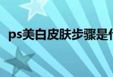 ps美白皮肤步骤是什么（ps美白皮肤步骤）