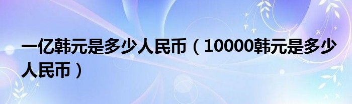 一亿韩元是多少人民币（10000韩元是多少人民币）