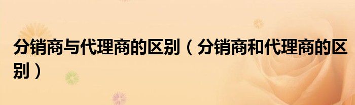 分销商与代理商的区别（分销商和代理商的区别）