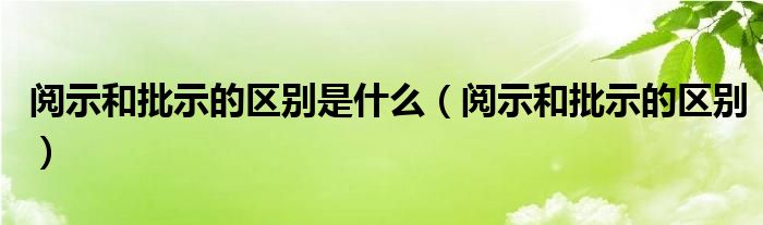 阅示和批示的区别是什么（阅示和批示的区别）