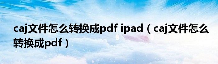 caj文件怎么转换成pdf ipad（caj文件怎么转换成pdf）