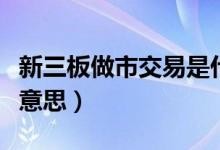 新三板做市交易是什么意思（做市交易是什么意思）