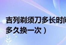 吉列剃须刀多长时间换刀头（吉列剃须刀刀头多久换一次）