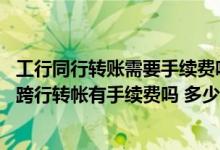 工行同行转账需要手续费吗（建行网银同行转帐有手续费吗 跨行转帐有手续费吗 多少钱）