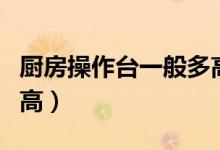 厨房操作台一般多高最好（厨房操作台一般多高）