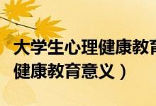 大学生心理健康教育意义的认识（大学生心理健康教育意义）