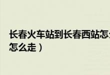 长春火车站到长春西站怎么走最快（长春火车站到长春西站怎么走）