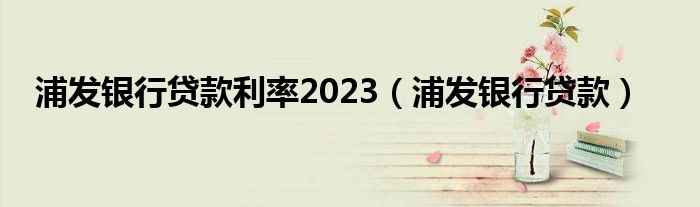 浦发银行贷款利率2023（浦发银行贷款）