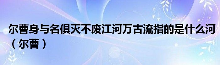 尔曹身与名俱灭不废江河万古流指的是什么河（尔曹）