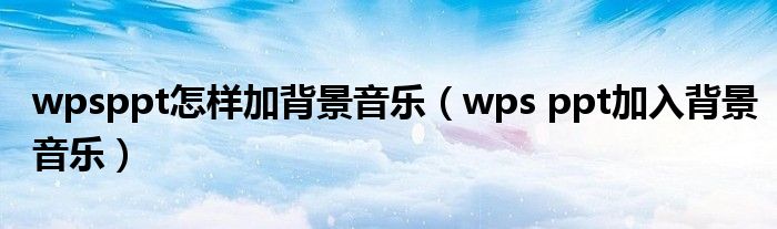 wpsppt怎样加背景音乐（wps ppt加入背景音乐）