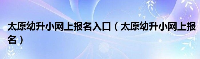 太原幼升小网上报名入口（太原幼升小网上报名）