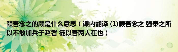 顾吾念之的顾是什么意思（课内翻译 (1)顾吾念之 强秦之所以不敢加兵于赵者 徒以吾两人在也）