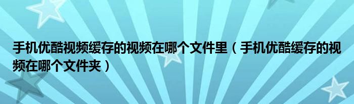 手机优酷视频缓存的视频在哪个文件里（手机优酷缓存的视频在哪个文件夹）