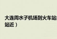 大连周水子机场到火车站多远（大连周水子机场离哪个火车站近）