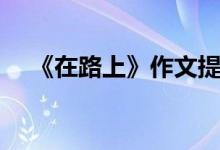 《在路上》作文提纲（在路上写作提纲）