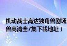 机动战士高达独角兽剧场版在线观看（求机动战士高达独角兽高清全7集下载地址）
