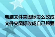 电脑文件夹图标怎么改成自己想要的图片（怎样把桌面上的文件夹图标改成自己想要的图片）