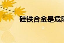 硅铁合金是危险品吗（硅铁合金）