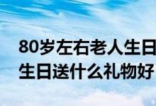 80岁左右老人生日送什么礼物好（80岁老人生日送什么礼物好）