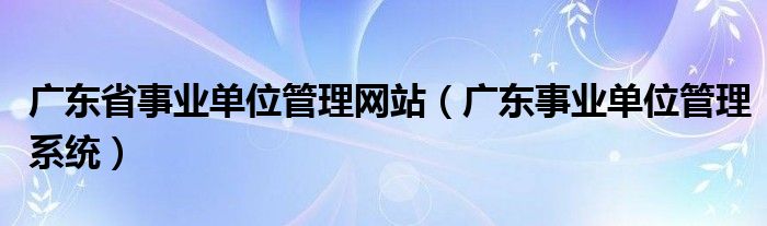 广东省事业单位管理网站（广东事业单位管理系统）