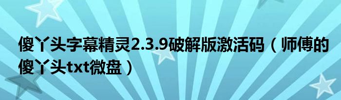 傻丫头字幕精灵2.3.9破解版激活码（师傅的傻丫头txt微盘）