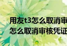 用友t3怎么取消审核凭证这一步骤（用友t3怎么取消审核凭证）