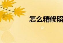 怎么精修照片(怎么精修)