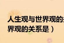 人生观与世界观的关系是什么?（人生观与世界观的关系是）